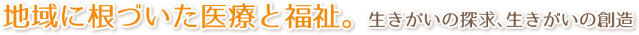 地域に根づいた医療と福祉。生きがいの探究、生きがいの創造