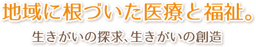 地域に根づいた医療と福祉。
        生きがいの探求、生きがいの創造
